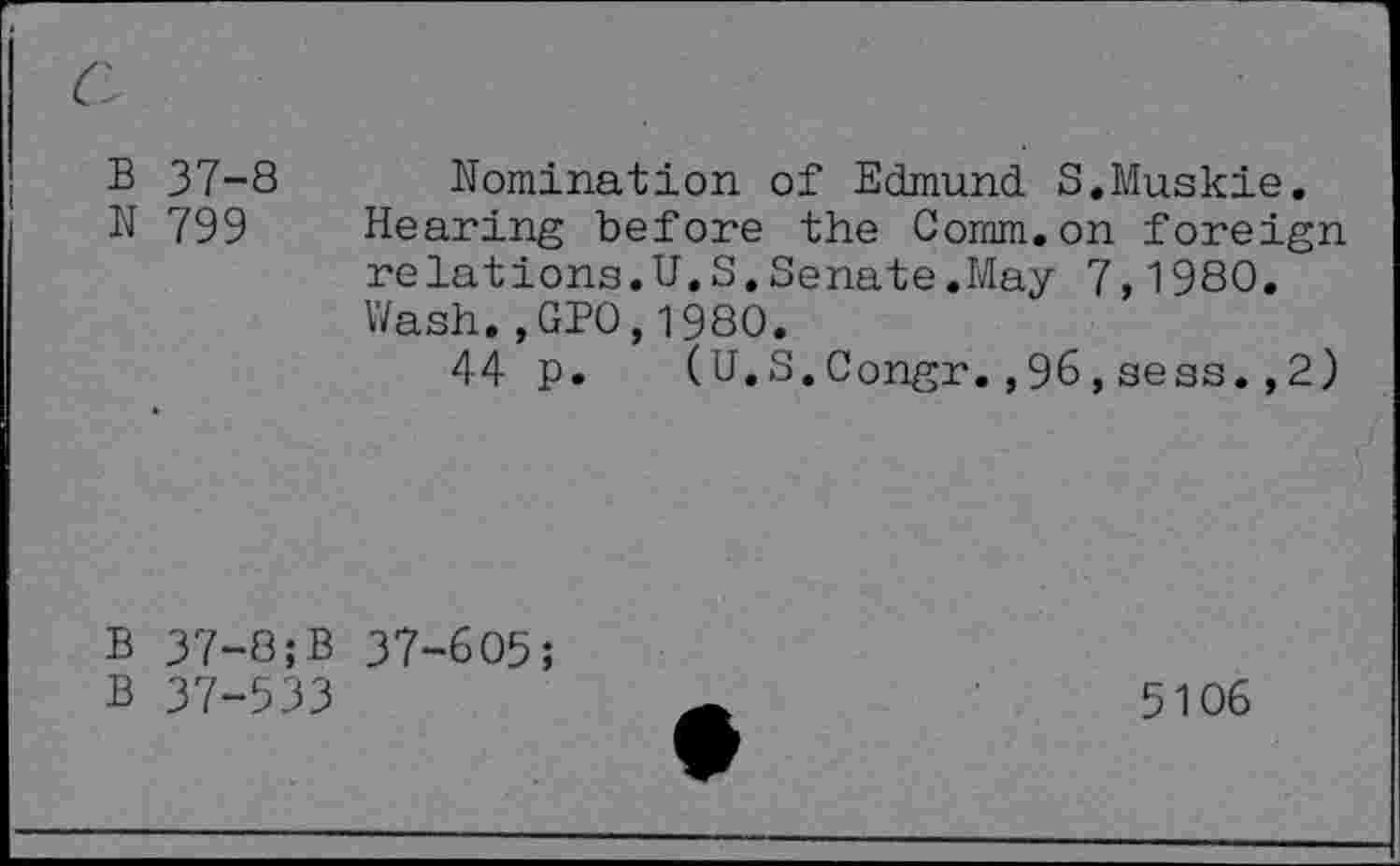 ﻿B 37-8 Nomination of Edmund S.Muskie.
N 799 Hearing before the Comm.on foreign relations.U.S.Senate.May 7,1980. Wash., GPO,1980.
44 p. (U.S.Congr.,96,sess. ,2)
B 37-8;B 37-605;
B 37-533
5106